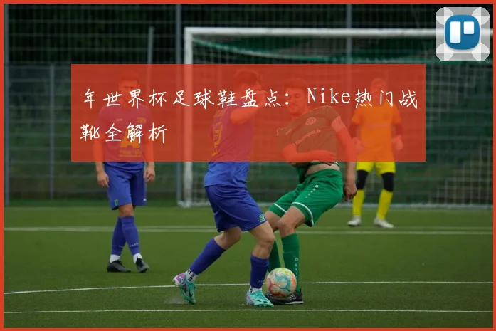年世界杯足球鞋盘点：Nike热门战靴全解析
