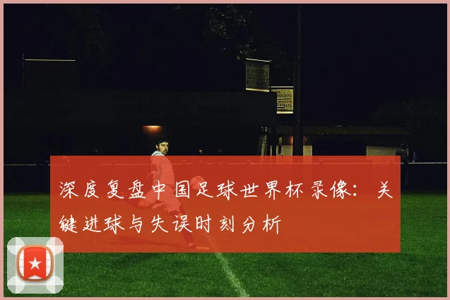 深度复盘中国足球世界杯录像:关键进球与失误时刻分析