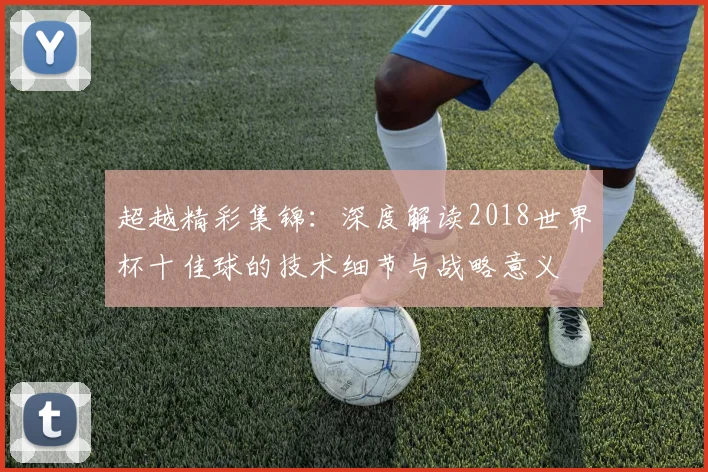 超越精彩集锦：深度解读2018世界杯十佳球的技术细节与战略意义