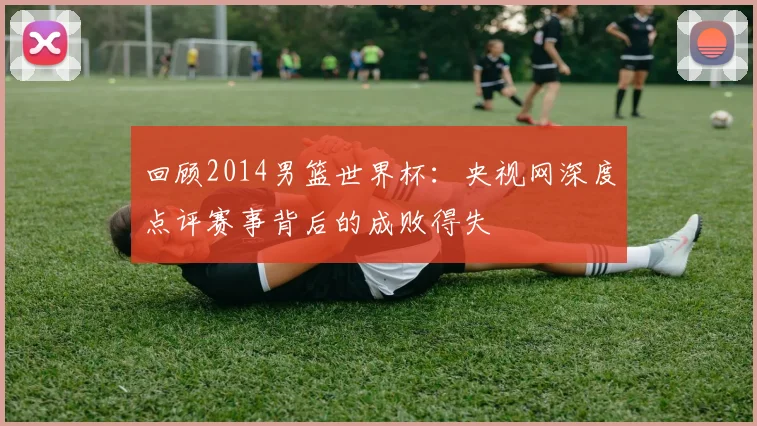 回顾2014男篮世界杯：央视网深度点评赛事背后的成败得失