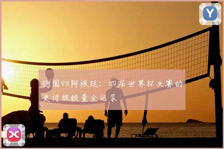 德国vs阿根廷：四届世界杯决赛的史诗级较量全记录