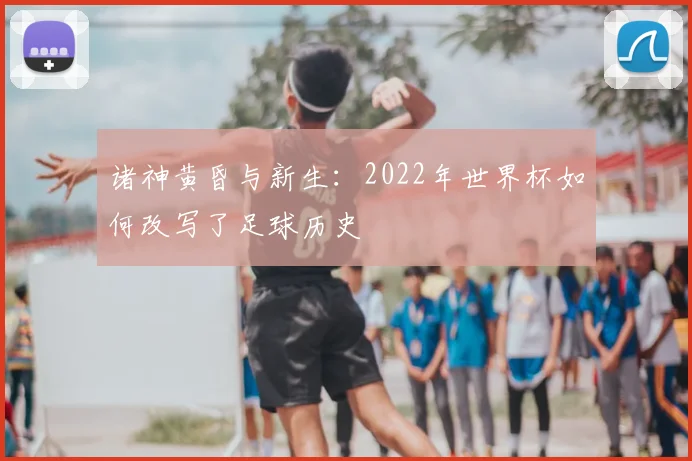 诸神黄昏与新生：2022年世界杯如何改写了足球历史