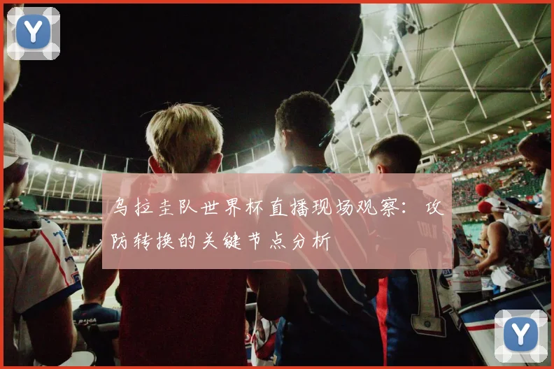 乌拉圭队世界杯直播现场观察：攻防转换的关键节点分析
