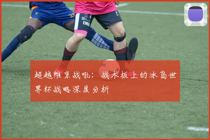 超越维京战吼：战术板上的冰岛世界杯战略深度分析