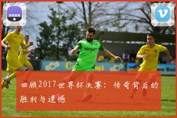 回顾2017世界杯决赛：传奇背后的胜利与遗憾