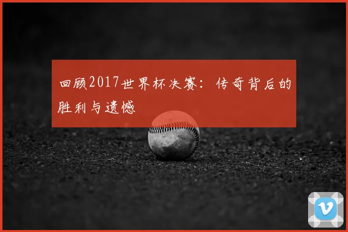 回顾2017世界杯决赛：传奇背后的胜利与遗憾