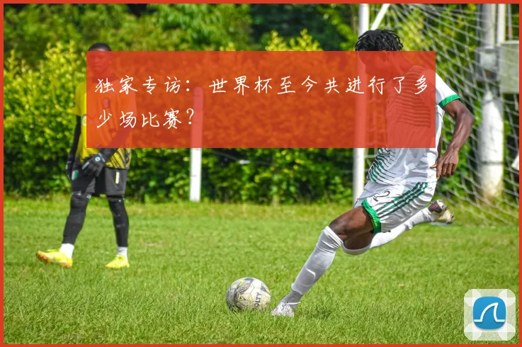 独家专访：世界杯至今共进行了多少场比赛？