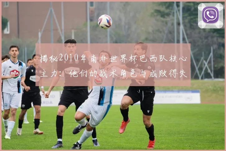 揭秘2010年南非世界杯巴西队核心主力：他们的战术角色与成败得失