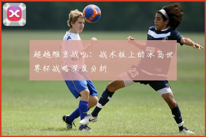 超越维京战吼：战术板上的冰岛世界杯战略深度分析