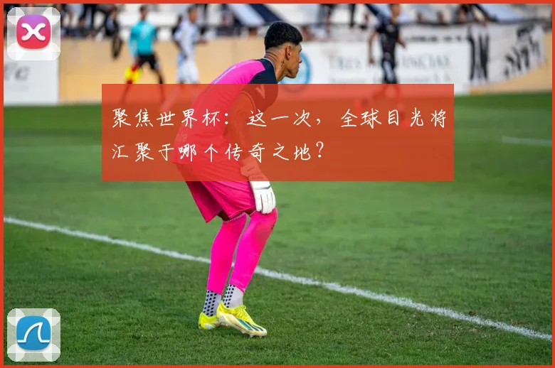 聚焦世界杯：这一次，全球目光将汇聚于哪个传奇之地？