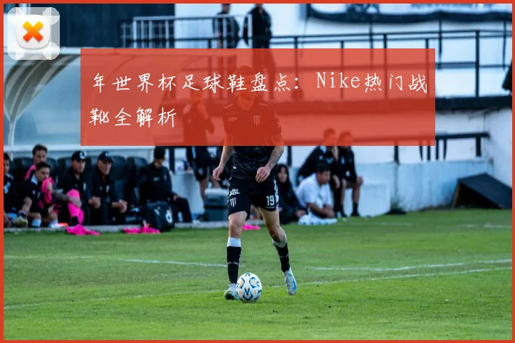 年世界杯足球鞋盘点：Nike热门战靴全解析