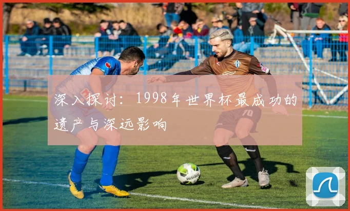 深入探讨：1998年世界杯最成功的遗产与深远影响