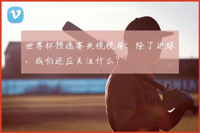 世界杯预选赛央视视角：除了进球，我们还应关注什么？