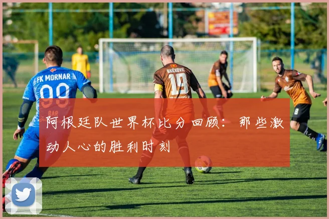阿根廷队世界杯比分回顾：那些激动人心的胜利时刻