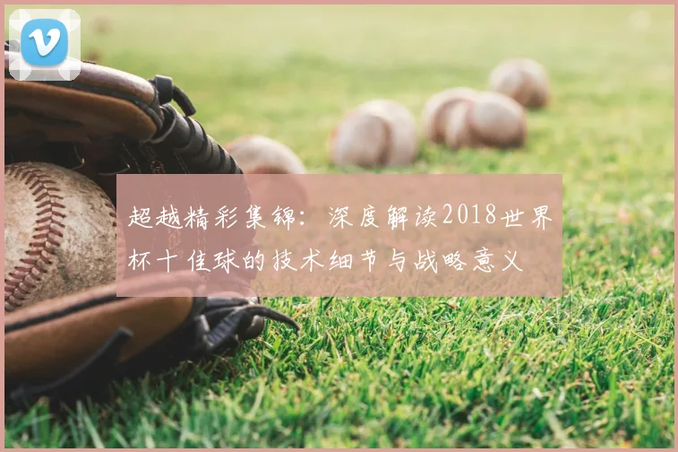 超越精彩集锦：深度解读2018世界杯十佳球的技术细节与战略意义