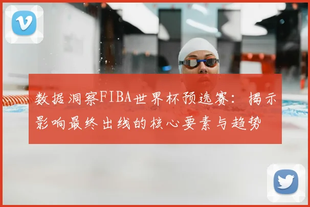 数据洞察FIBA世界杯预选赛：揭示影响最终出线的核心要素与趋势