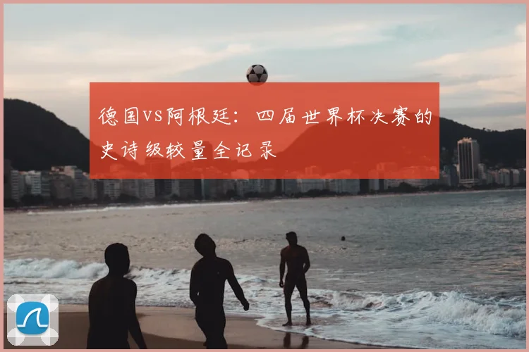 德国vs阿根廷：四届世界杯决赛的史诗级较量全记录