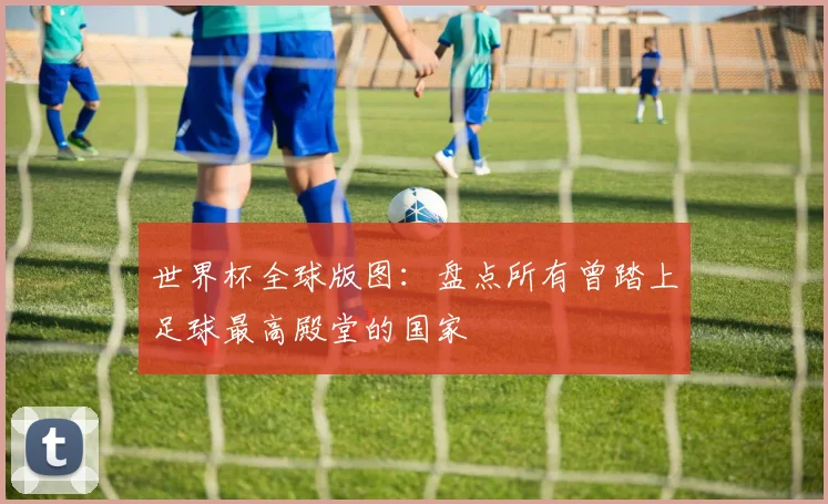 世界杯全球版图:盘点所有曾踏上足球最高殿堂的国家