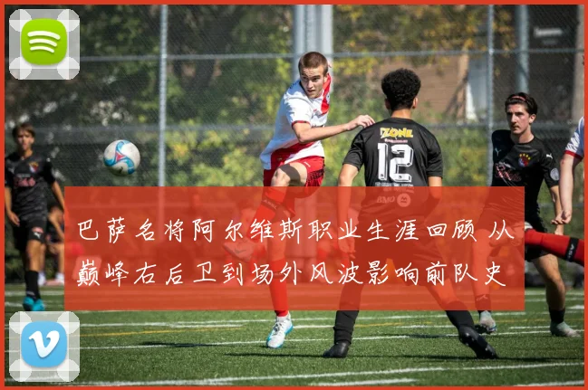 巴萨名将阿尔维斯职业生涯回顾 从巅峰右后卫到场外风波影响前队史