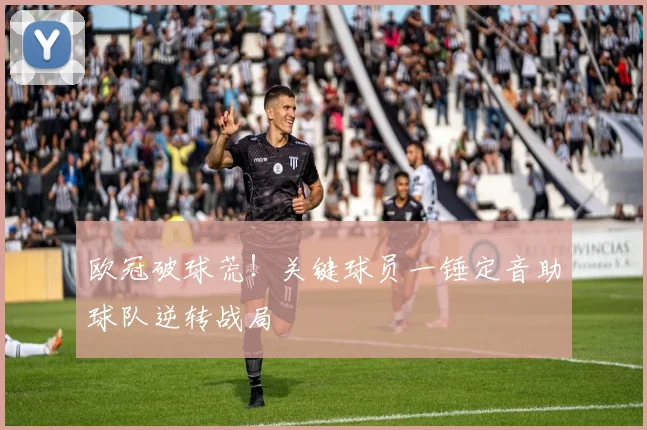 欧冠破球荒！关键球员一锤定音助球队逆转战局