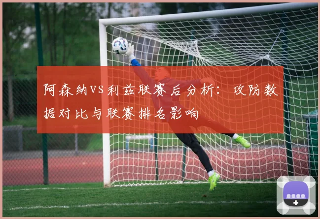 阿森纳vs利兹联赛后分析：攻防数据对比与联赛排名影响