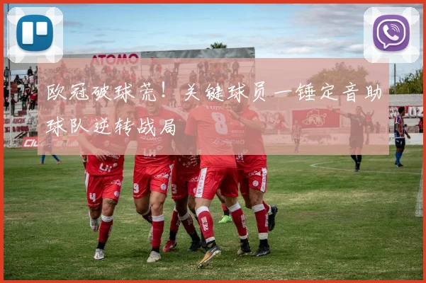 欧冠破球荒！关键球员一锤定音助球队逆转战局