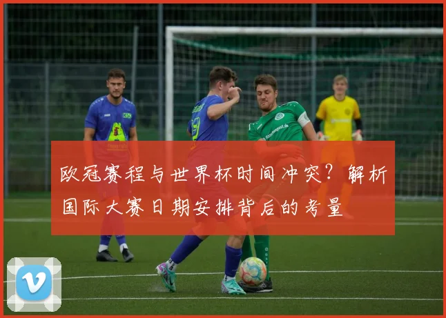 欧冠赛程与世界杯时间冲突?解析国际大赛日期安排背后的考量