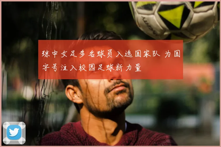 琼中女足多名球员入选国家队 为国字号注入校园足球新力量