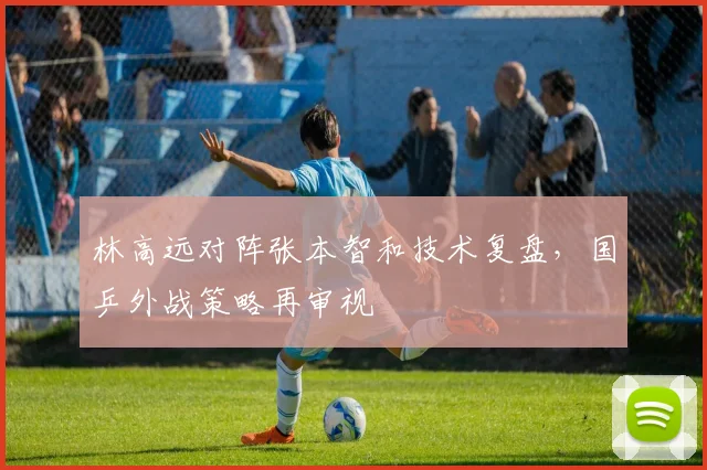 林高远对阵张本智和技术复盘，国乒外战策略再审视