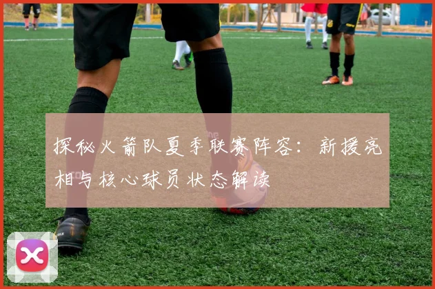 探秘火箭队夏季联赛阵容：新援亮相与核心球员状态解读