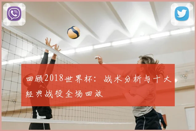 回顾2018世界杯：战术分析与十大经典战役全场回放
