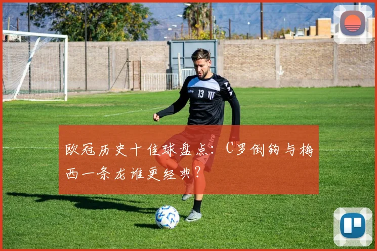 欧冠历史十佳球盘点:C罗倒钩与梅西一条龙谁更经典?