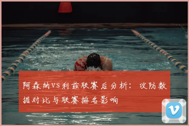 阿森纳vs利兹联赛后分析:攻防数据对比与联赛排名影响