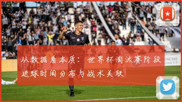 从数据看本质：世界杯淘汰赛阶段进球时间分布与战术关联
