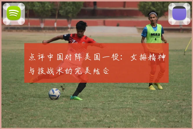 点评中国对阵美国一役：女排精神与技战术的完美结合